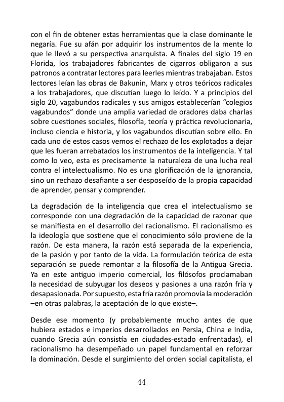 con el fin de obtener estas herramientas que la clase dominante le negaria. Fue su afén por adquirir los instrumentos de la mente o que le llevé a su perspectiva anarquista. A finales del siglo 19 en Florida, los trabajadores fabricantes de cigarros obligaron a sus patronos a contratar lectores para leerles mientras trabajaban. Estos lectores lefan las obras de Bakunin, Marx y otros teéricos radicales a los trabajadores, que discutian luego lo leido. Y a principios del siglo 20, vagabundos radicales y sus amigos establecerian “colegios vagabundos” donde una amplia variedad de oradores daba charlas sobre cuestiones sociales, filosofia, teorfa y practica revolucionaria, incluso ciencia e historia, y los vagabundos discutian sobre ello. En cada uno de estos casos vemos el rechazo de los explotados a dejar que les fueran arrebatados los instrumentos de la inteligencia. Y tal como lo veo, esta es precisamente la naturaleza de una lucha real contra el intelectualismo. No es una glorificacién de la ignorancia, sino un rechazo desafiante a ser desposeido de la propia capacidad de aprender, pensar y comprender.  La degradacién de la inteligencia que crea el intelectualismo se corresponde con una degradacion de la capacidad de razonar que se manifiesta en el desarrollo del racionalismo. El racionalismo es Ia ideologia que sostiene que el conocimiento sélo proviene de la razén. De esta manera, la razén esté separada de la experiencia, de la pasion y por tanto de la vida. La formulacion tedrica de esta separacién se puede remontar a la filosoffa de la Antigua Grecia Ya en este antiguo imperio comercial, los filésofos proclamaban la necesidad de subyugar los deseos y pasiones a una razén fria y desapasionada. Por supuesto, estafria razén promovia la moderacion —en otras palabras, la aceptacion de lo que existe~.  Desde ese momento (y probablemente mucho antes de que hubiera estados e imperios desarrollados en Persia, China e India, cuando Grecia ain consistia en ciudades-estado enfrentadas), el racionalismo ha desempefiado un papel fundamental en reforzar la dominacin. Desde el surgimiento del orden social capitalista, el  44 